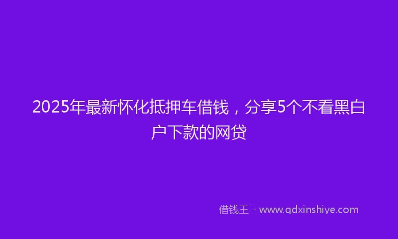 2025年最新怀化抵押车借钱，分享5个不看黑白户下款的网贷