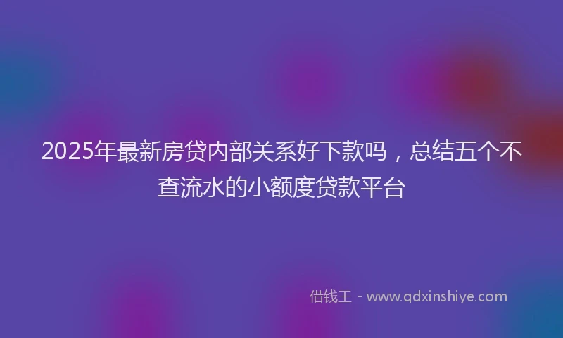 2025年最新房贷内部关系好下款吗，总结五个不查流水的小额度贷款平台