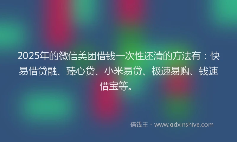 2025年的微信美团借钱一次性还清的方法有：快易借贷融、臻心贷、小米易贷、极速易购、钱速借宝等。