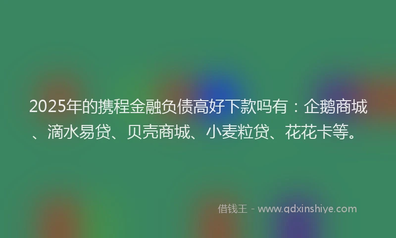 2025年的携程金融负债高好下款吗有：企鹅商城、滴水易贷、贝壳商城、小麦粒贷、花花卡等。