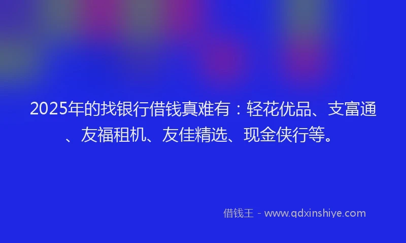 2025年的找银行借钱真难有：轻花优品、支富通、友福租机、友佳精选、现金侠行等。