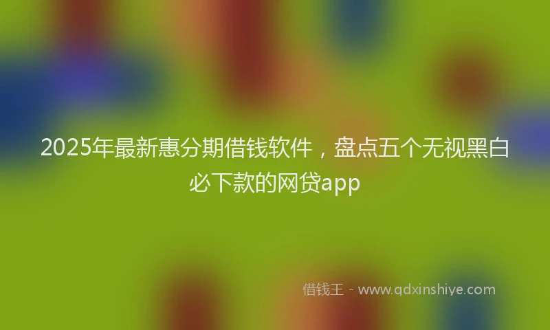 2025年最新惠分期借钱软件，盘点五个无视黑白必下款的网贷app