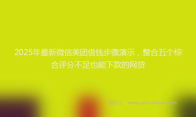 2025年最新微信美团借钱步骤演示，整合五个综合评分不足也能下款的网贷