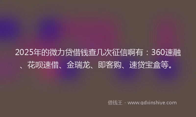 2025年的微力贷借钱查几次征信啊有：360速融、花呗速借、金瑞龙、即客购、速贷宝盒等。