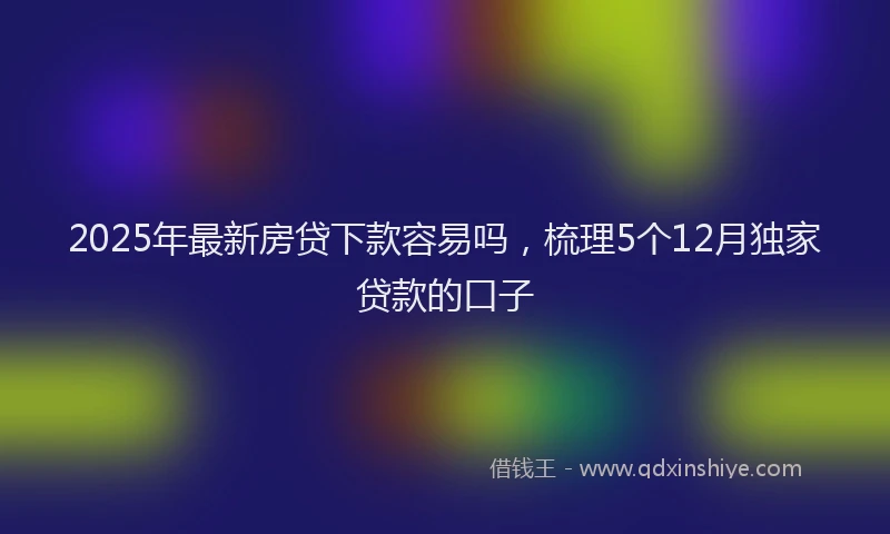 2025年最新房贷下款容易吗，梳理5个12月独家贷款的口子