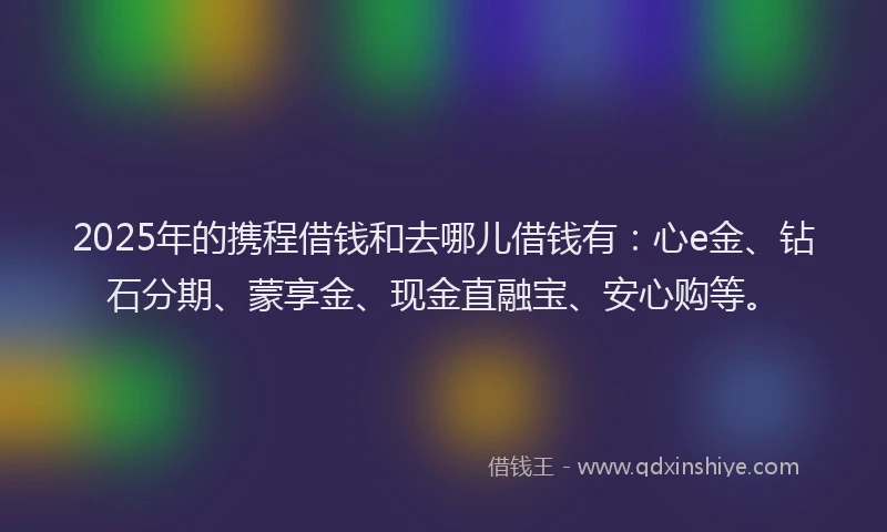 2025年的携程借钱和去哪儿借钱有：心e金、钻石分期、蒙享金、现金直融宝、安心购等。