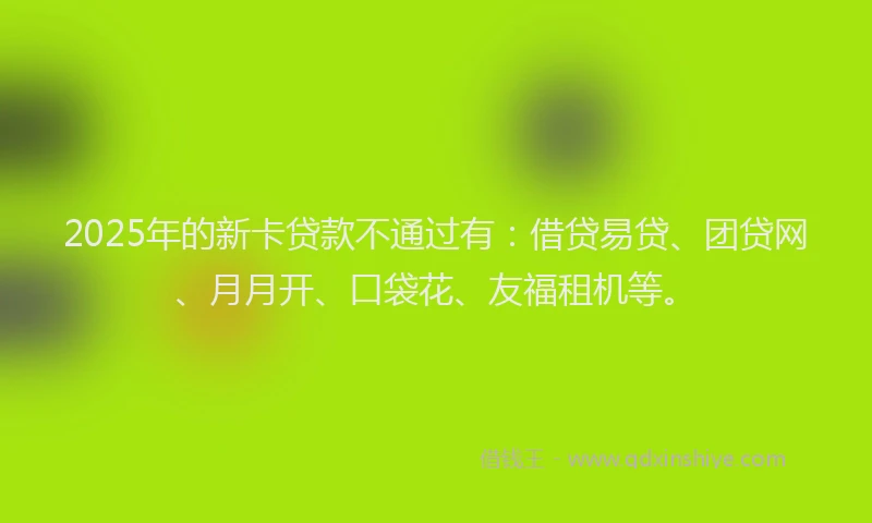 2025年的新卡贷款不通过有：借贷易贷、团贷网、月月开、口袋花、友福租机等。