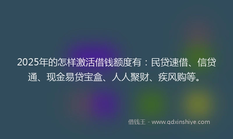 2025年的怎样激活借钱额度有：民贷速借、信贷通、现金易贷宝盒、人人聚财、疾风购等。
