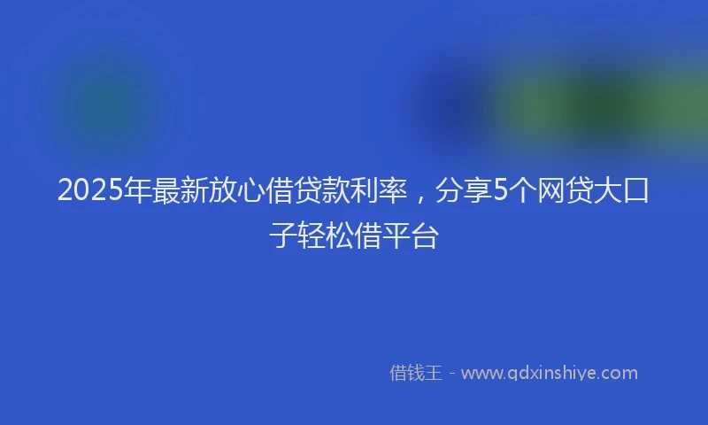 2025年最新放心借贷款利率，分享5个网贷大口子轻松借平台