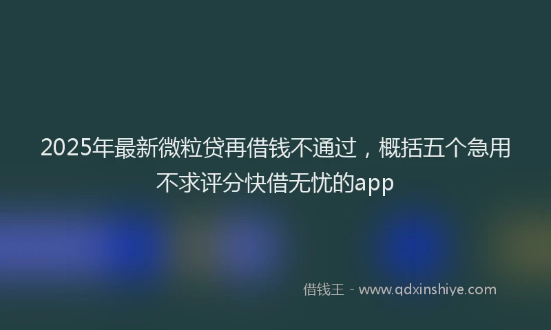2025年最新微粒贷再借钱不通过，概括五个急用不求评分快借无忧的app