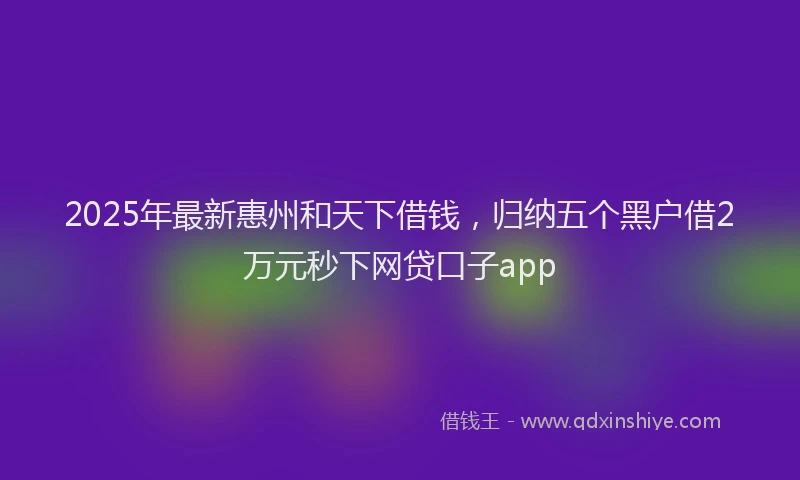 2025年最新惠州和天下借钱，归纳五个黑户借2万元秒下网贷口子app
