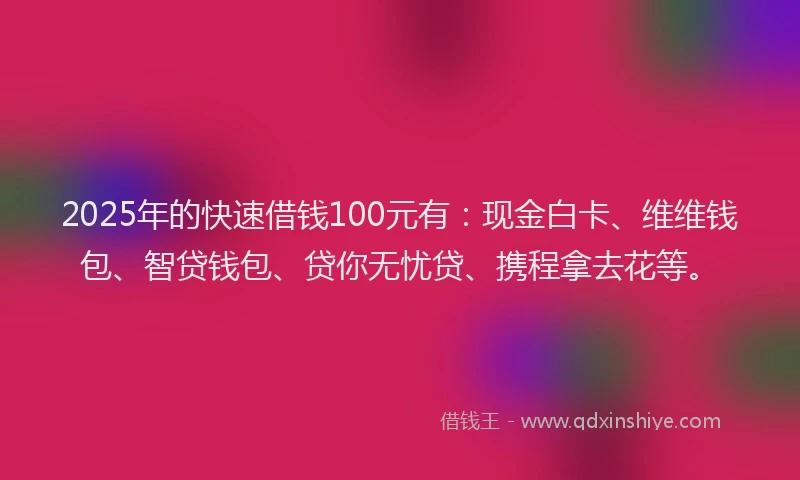 2025年的快速借钱100元有：现金白卡、维维钱包、智贷钱包、贷你无忧贷、携程拿去花等。
