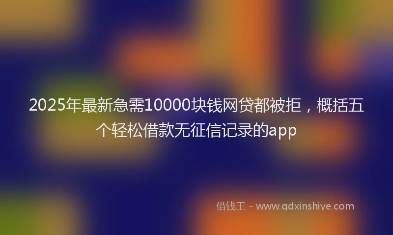 2025年最新急需10000块钱网贷都被拒，概括五个轻松借款无征信记录的app
