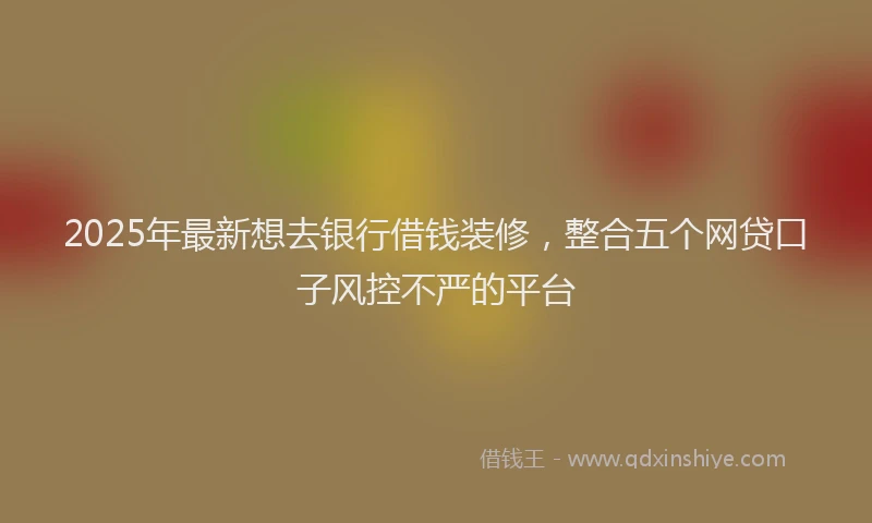 2025年最新想去银行借钱装修，整合五个网贷口子风控不严的平台