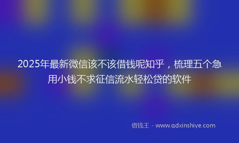 2025年最新微信该不该借钱呢知乎，梳理五个急用小钱不求征信流水轻松贷的软件