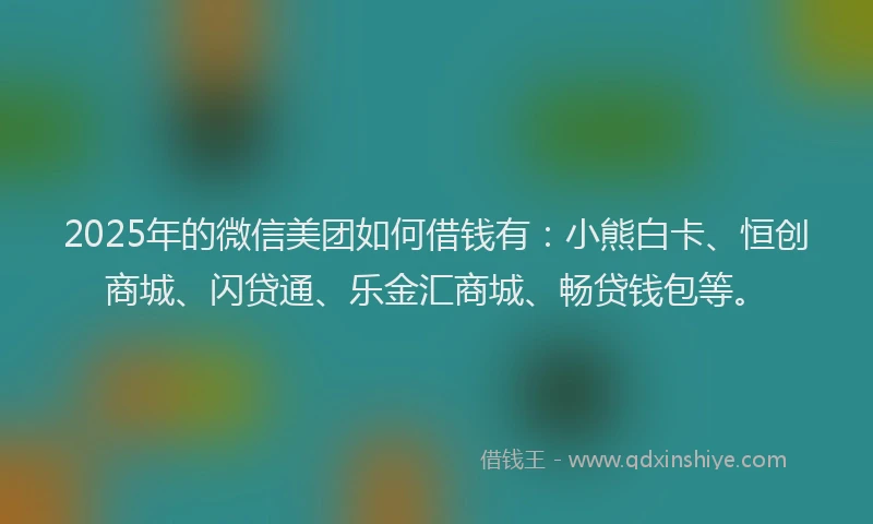 2025年的微信美团如何借钱有：小熊白卡、恒创商城、闪贷通、乐金汇商城、畅贷钱包等。