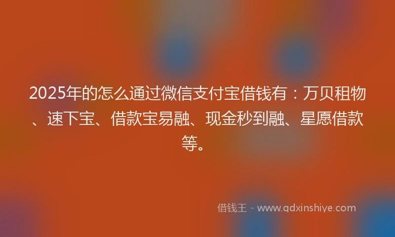 2025年的怎么通过微信支付宝借钱有：万贝租物、速下宝、借款宝易融、现金秒到融、星愿借款等。