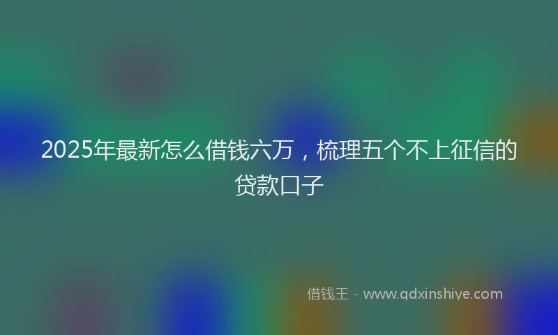 2025年最新怎么借钱六万，梳理五个不上征信的贷款口子