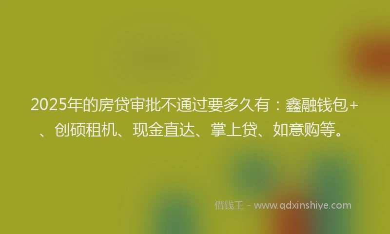 2025年的房贷审批不通过要多久有：鑫融钱包+、创硕租机、现金直达、掌上贷、如意购等。