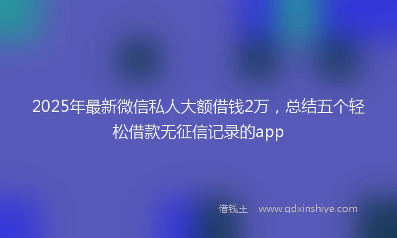 2025年最新微信私人大额借钱2万，总结五个轻松借款无征信记录的app