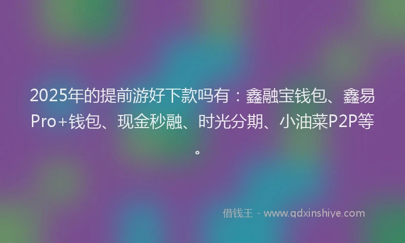 2025年的提前游好下款吗有：鑫融宝钱包、鑫易Pro+钱包、现金秒融、时光分期、小油菜P2P等。
