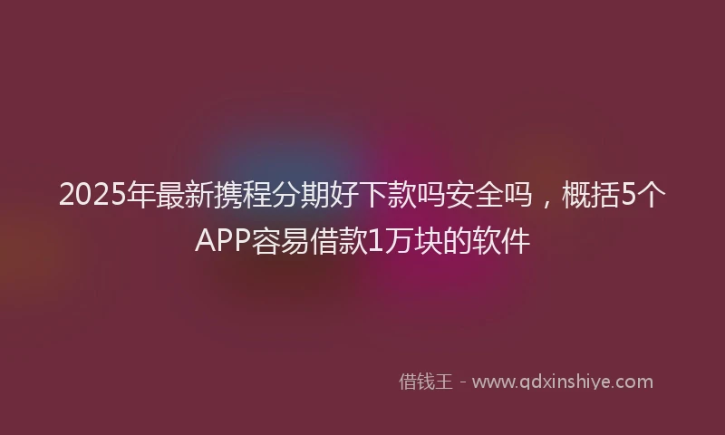 2025年最新携程分期好下款吗安全吗，概括5个APP容易借款1万块的软件