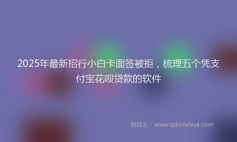 2025年最新招行小白卡面签被拒，梳理五个凭支付宝花呗贷款的软件