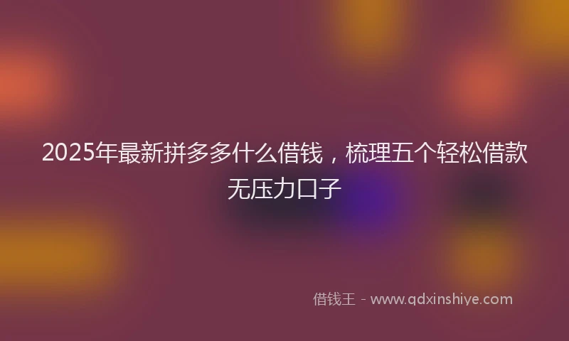 2025年最新拼多多什么借钱，梳理五个轻松借款无压力口子