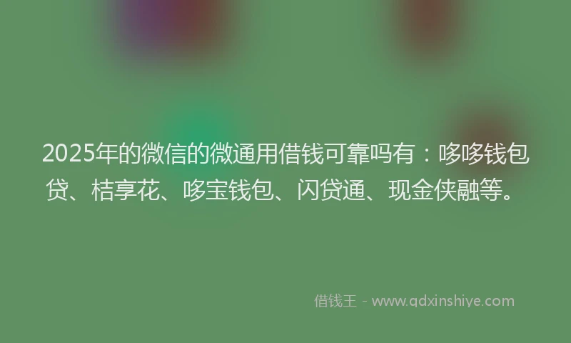 2025年的微信的微通用借钱可靠吗有：哆哆钱包贷、桔享花、哆宝钱包、闪贷通、现金侠融等。