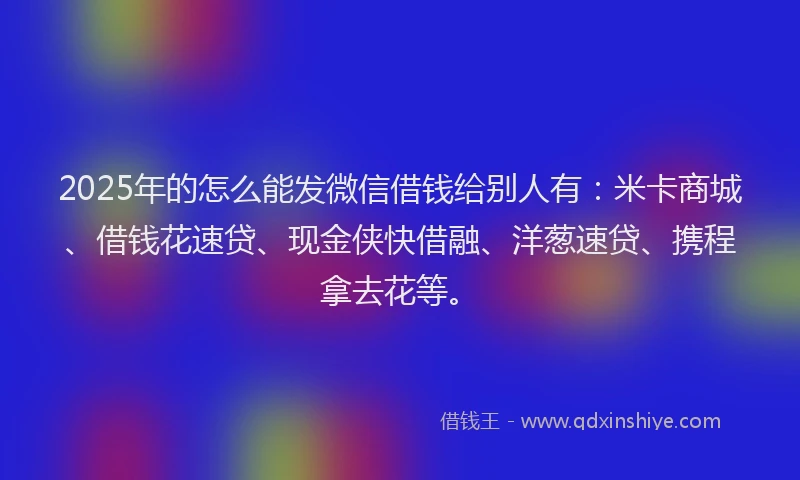 2025年的怎么能发微信借钱给别人有：米卡商城、借钱花速贷、现金侠快借融、洋葱速贷、携程拿去花等。