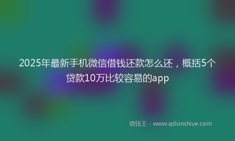 2025年最新手机微信借钱还款怎么还，概括5个贷款10万比较容易的app