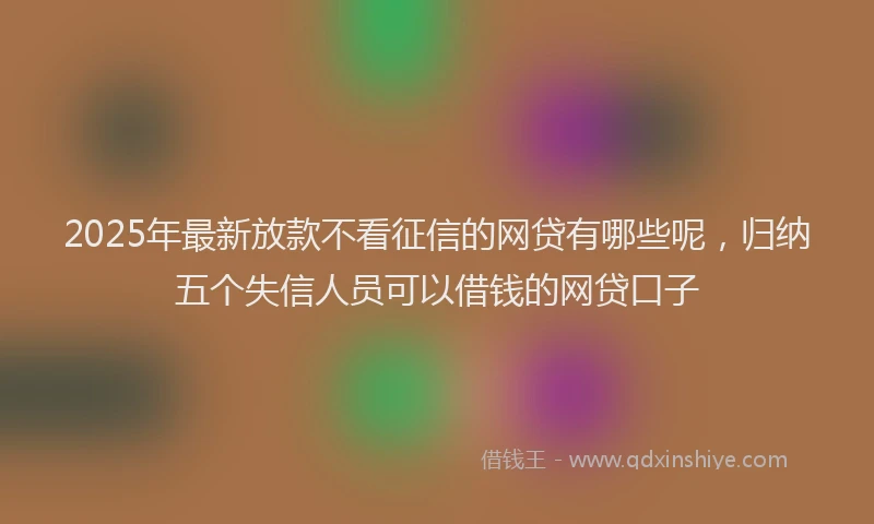 2025年最新放款不看征信的网贷有哪些呢，归纳五个失信人员可以借钱的网贷口子