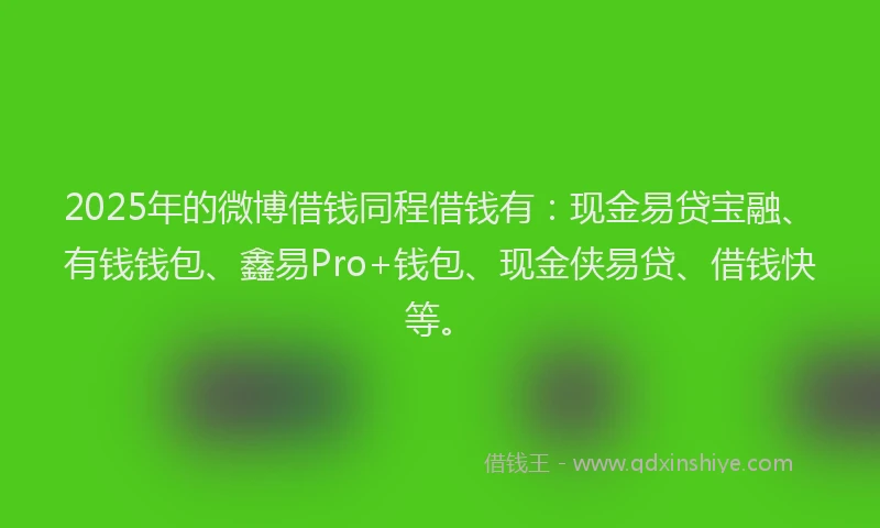 2025年的微博借钱同程借钱有：现金易贷宝融、有钱钱包、鑫易Pro+钱包、现金侠易贷、借钱快等。