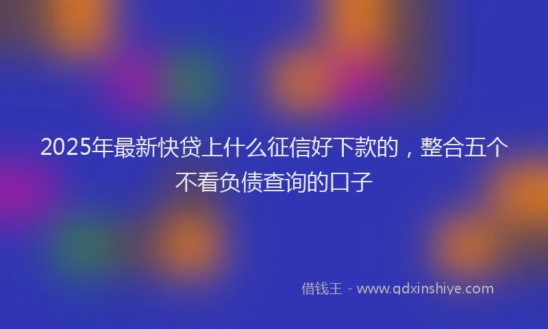 2025年最新快贷上什么征信好下款的，整合五个不看负债查询的口子