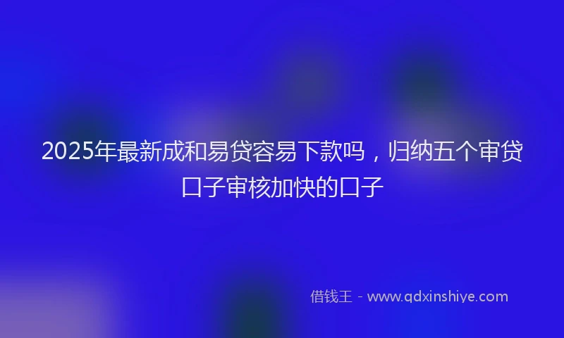 2025年最新成和易贷容易下款吗，归纳五个审贷口子审核加快的口子
