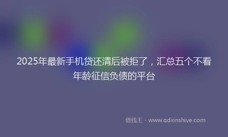 2025年最新手机贷还清后被拒了，汇总五个不看年龄征信负债的平台