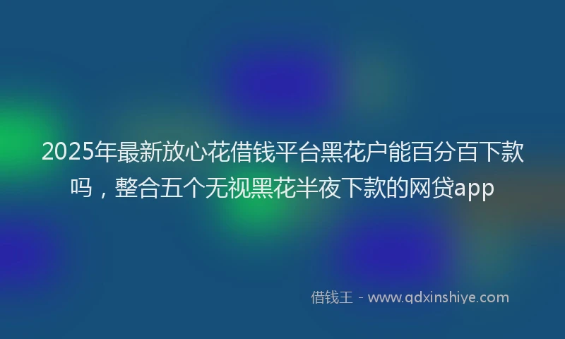 2025年最新放心花借钱平台黑花户能百分百下款吗，整合五个无视黑花半夜下款的网贷app