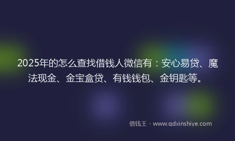 2025年的怎么查找借钱人微信有：安心易贷、魔法现金、金宝盒贷、有钱钱包、金钥匙等。