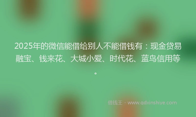 2025年的微信能借给别人不能借钱有：现金贷易融宝、钱来花、大城小爱、时代花、蓝鸟信用等。