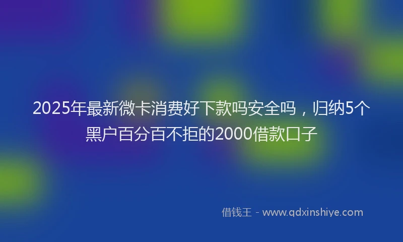 2025年最新微卡消费好下款吗安全吗，归纳5个黑户百分百不拒的2000借款口子