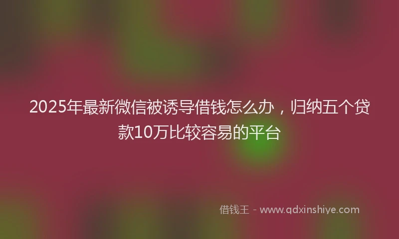 2025年最新微信被诱导借钱怎么办，归纳五个贷款10万比较容易的平台