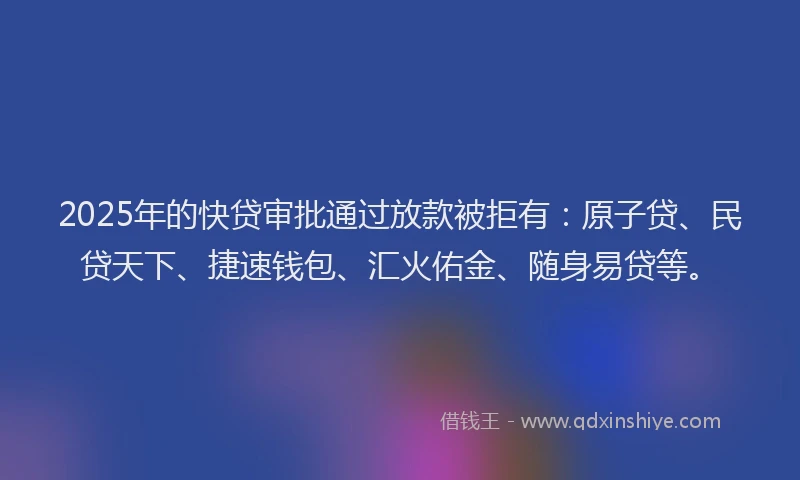 2025年的快贷审批通过放款被拒有：原子贷、民贷天下、捷速钱包、汇火佑金、随身易贷等。