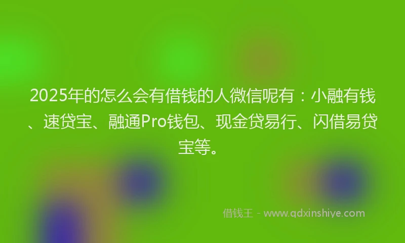 2025年的怎么会有借钱的人微信呢有：小融有钱、速贷宝、融通Pro钱包、现金贷易行、闪借易贷宝等。