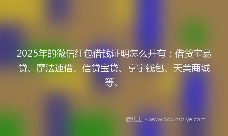 2025年的微信红包借钱证明怎么开有：借贷宝易贷、魔法速借、信贷宝贷、享宇钱包、天美商城等。