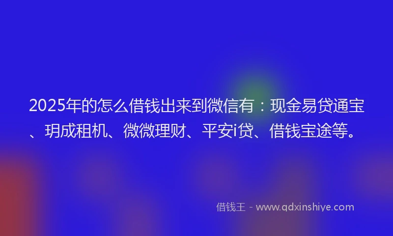 2025年的怎么借钱出来到微信有：现金易贷通宝、玥成租机、微微理财、平安i贷、借钱宝途等。