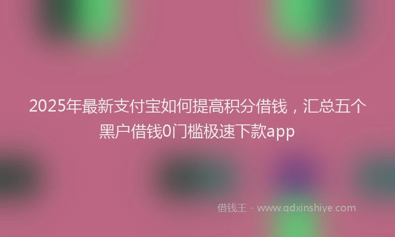2025年最新支付宝如何提高积分借钱，汇总五个黑户借钱0门槛极速下款app