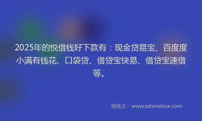 2025年的悦借钱好下款有：现金贷易宝、百度度小满有钱花、口袋贷、借贷宝快易、借贷宝速借等。