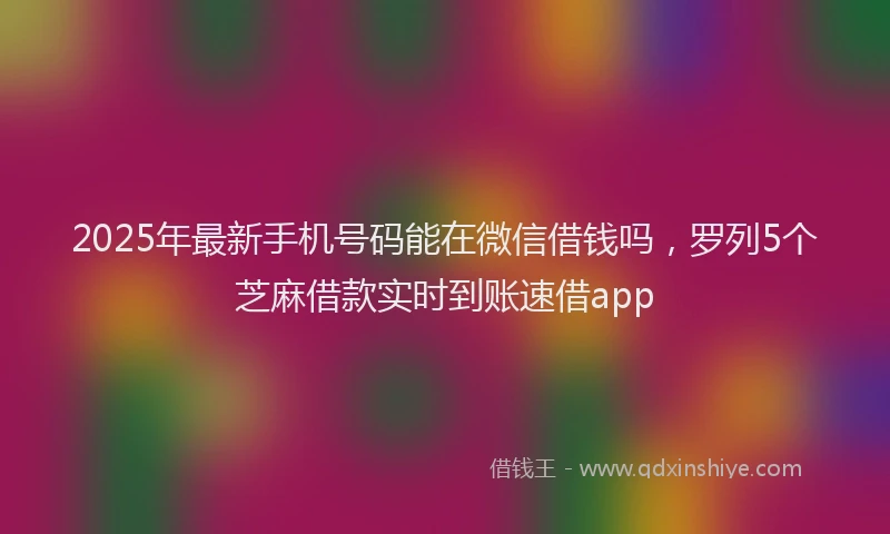 2025年最新手机号码能在微信借钱吗，罗列5个芝麻借款实时到账速借app