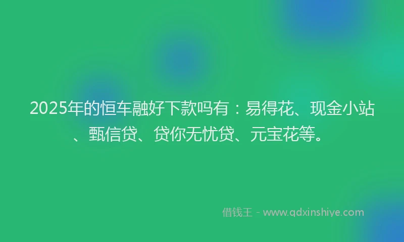 2025年的恒车融好下款吗有：易得花、现金小站、甄信贷、贷你无忧贷、元宝花等。