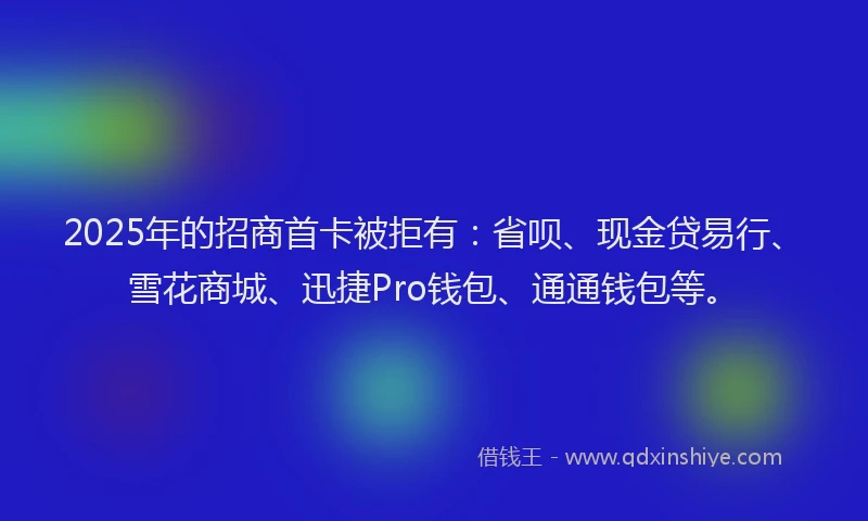 2025年的招商首卡被拒有：省呗、现金贷易行、雪花商城、迅捷Pro钱包、通通钱包等。